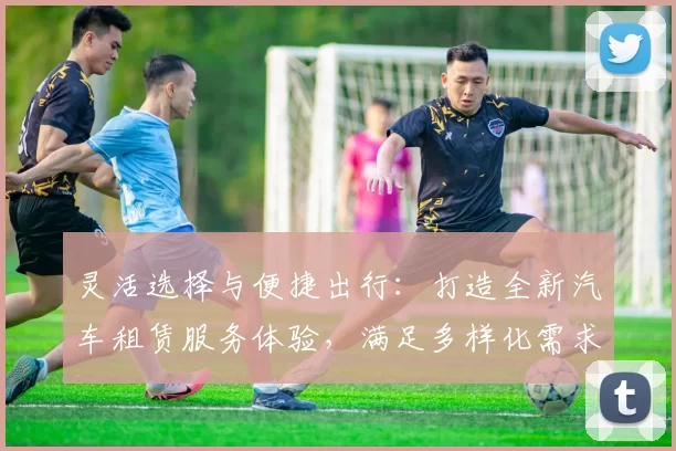灵活选择与便捷出行：打造全新汽车租赁服务体验，满足多样化需求