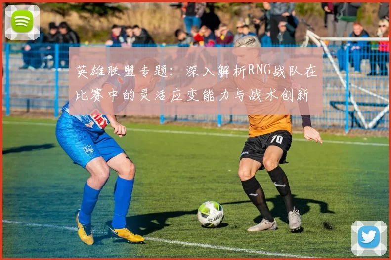 英雄联盟专题：深入解析RNG战队在比赛中的灵活应变能力与战术创新