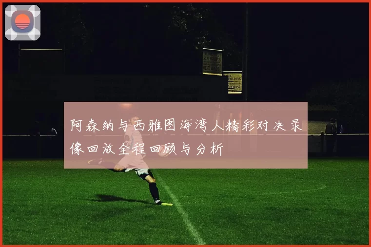 阿森纳与西雅图海湾人精彩对决录像回放全程回顾与分析