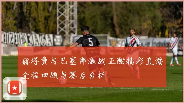 赫塔费与巴塞那激战正酣精彩直播全程回顾与赛后分析
