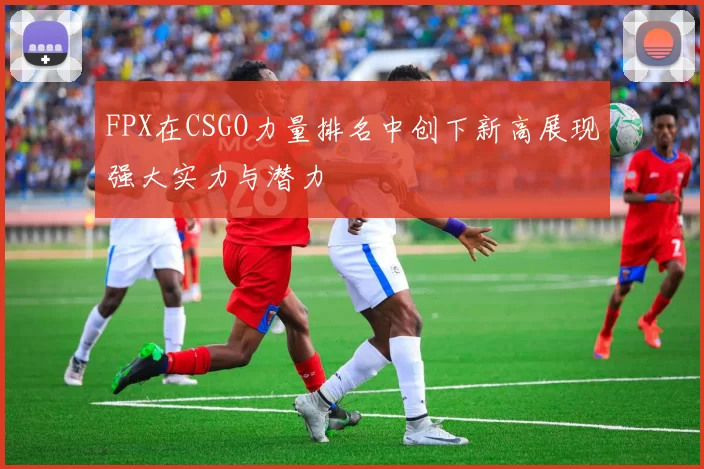 FPX在CSGO力量排名中创下新高展现强大实力与潜力