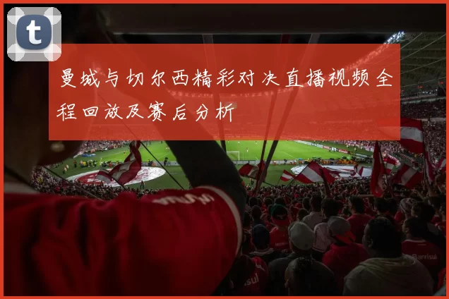 曼城与切尔西精彩对决直播视频全程回放及赛后分析