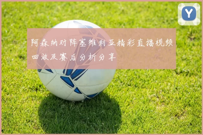 阿森纳对阵塞维利亚精彩直播视频回放及赛后分析分享