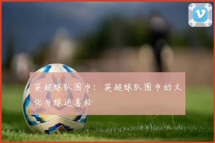 英超球队围巾：英超球队围巾的文化与球迷喜好