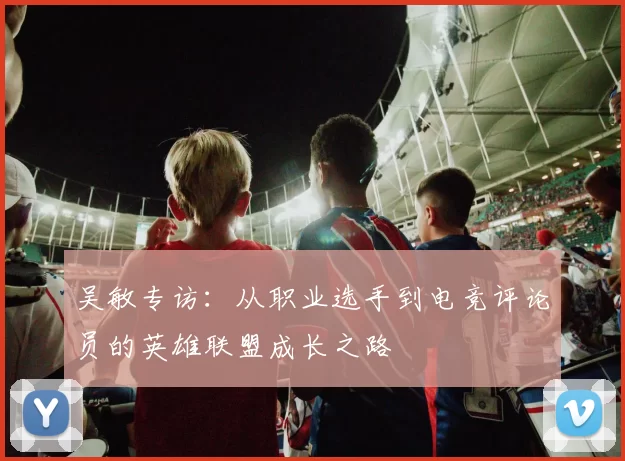 吴敏专访：从职业选手到电竞评论员的英雄联盟成长之路