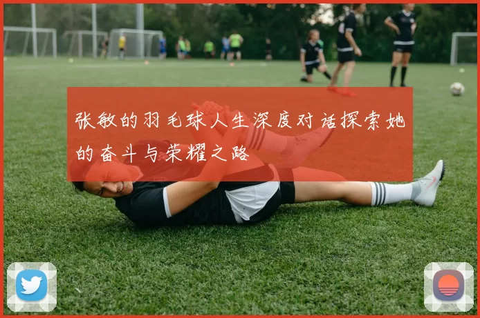 张敏的羽毛球人生深度对话探索她的奋斗与荣耀之路