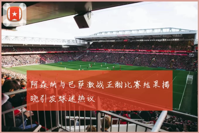 阿森纳与巴萨激战正酣比赛结果揭晓引发球迷热议