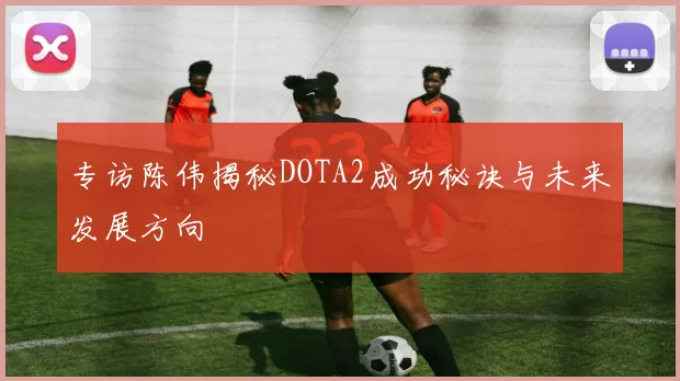 专访陈伟揭秘DOTA2成功秘诀与未来发展方向