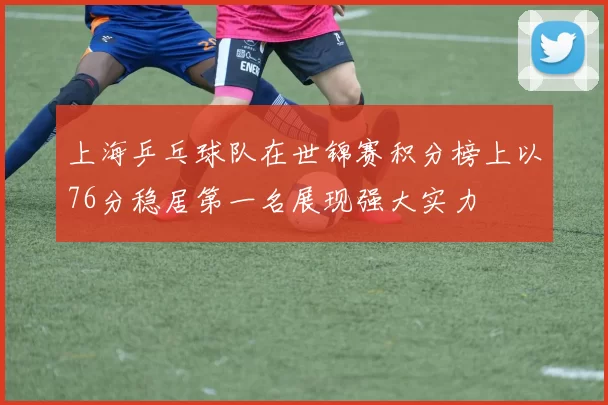 上海乒乓球队在世锦赛积分榜上以76分稳居第一名展现强大实力