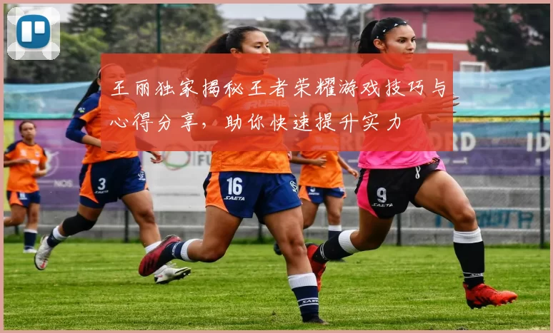 王丽独家揭秘王者荣耀游戏技巧与心得分享，助你快速提升实力