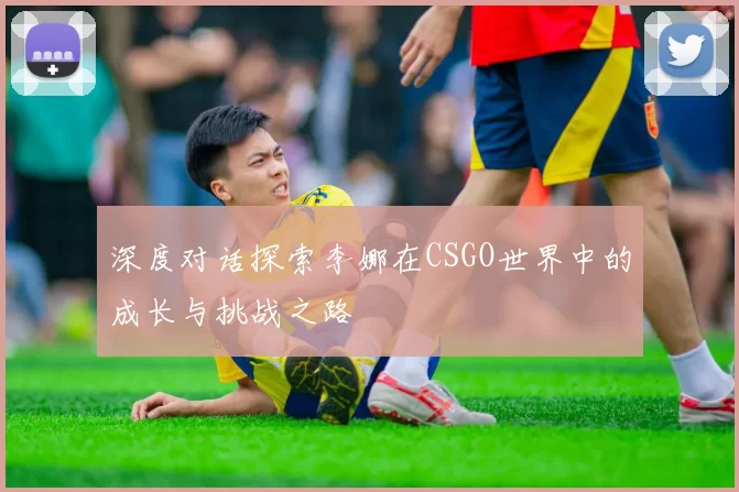 深度对话探索李娜在CSGO世界中的成长与挑战之路