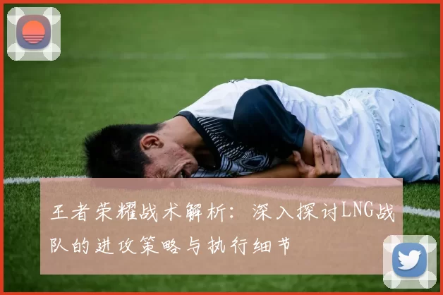 王者荣耀战术解析：深入探讨LNG战队的进攻策略与执行细节