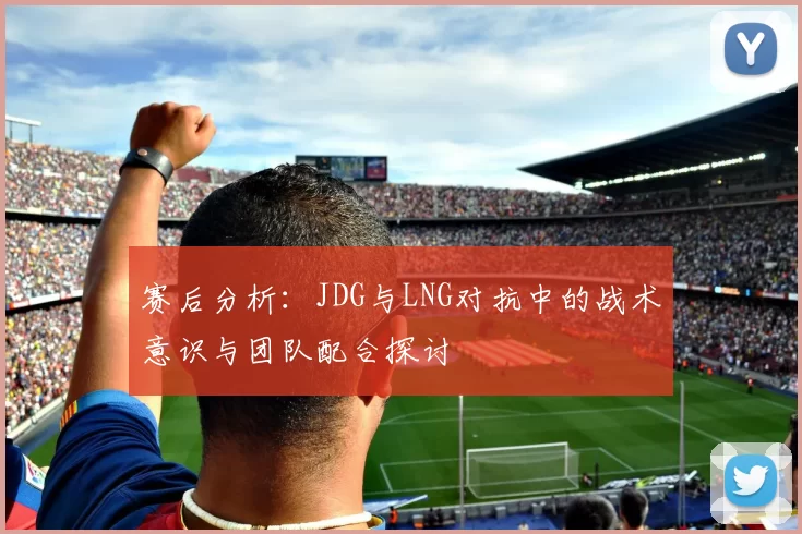 赛后分析：JDG与LNG对抗中的战术意识与团队配合探讨